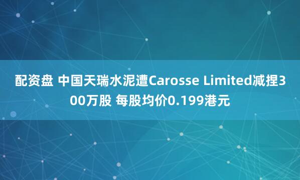 配资盘 中国天瑞水泥遭Carosse Limited减捏300万股 每股均价0.199港元