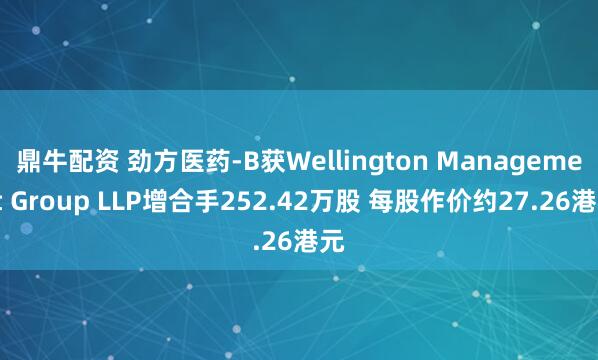 鼎牛配资 劲方医药-B获Wellington Management Group LLP增合手252.42万股 每股作价约27.26港元