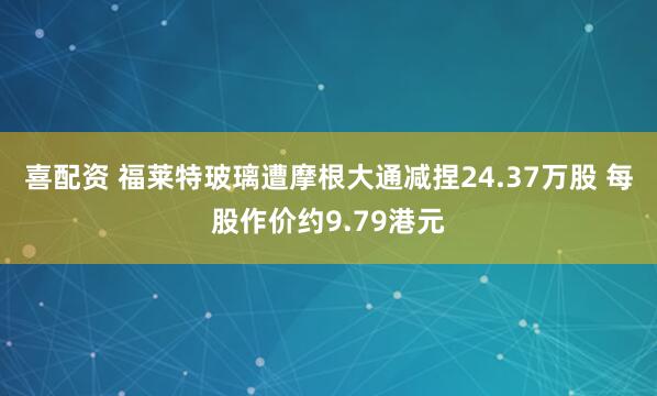 喜配资 福莱特玻璃遭摩根大通减捏24.37万股 每股作价约9.79港元