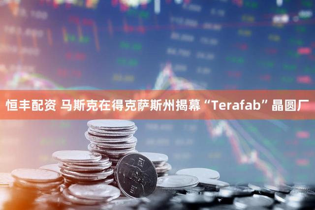 恒丰配资 马斯克在得克萨斯州揭幕“Terafab”晶圆厂