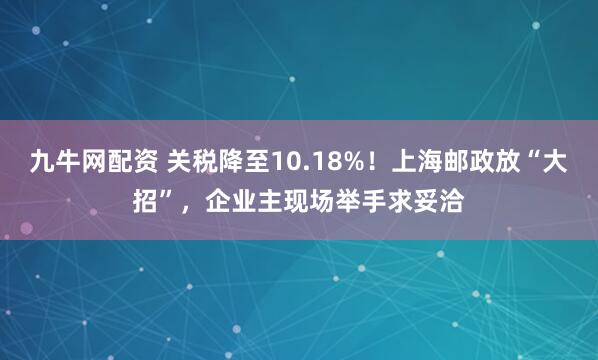 九牛网配资 关税降至10.18%！上海邮政放“大招”，企业主现场举手求妥洽