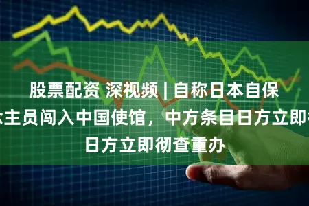 股票配资 深视频 | 自称日本自保队东说念主员闯入中国使馆，中方条目日方立即彻查重办