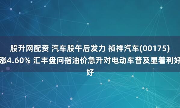 股升网配资 汽车股午后发力 祯祥汽车(00175)涨4.60% 汇丰盘问指油价急升对电动车普及显着利好