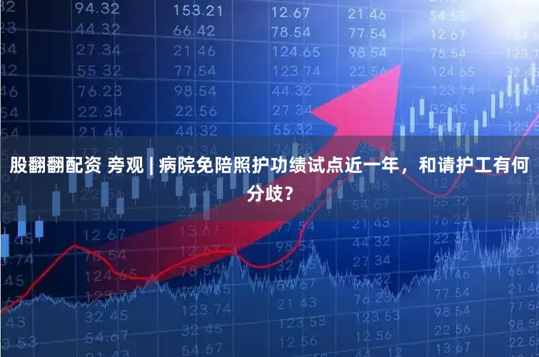 股翻翻配资 旁观 | 病院免陪照护功绩试点近一年，和请护工有何分歧？
