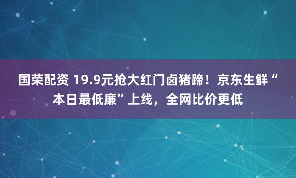 国荣配资 19.9元抢大红门卤猪蹄！京东生鲜“本日最低廉”上线，全网比价更低