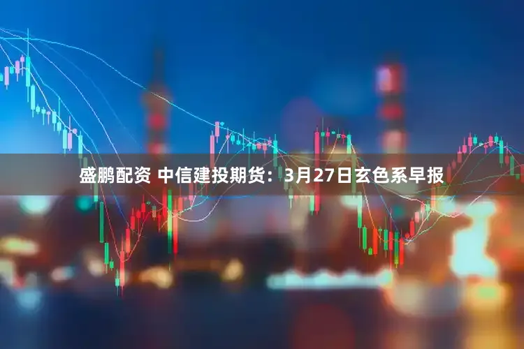 盛鹏配资 中信建投期货：3月27日玄色系早报