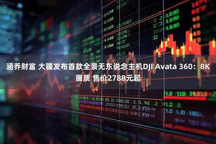 涵乔财富 大疆发布首款全景无东说念主机DJI Avata 360：8K画质 售价2788元起