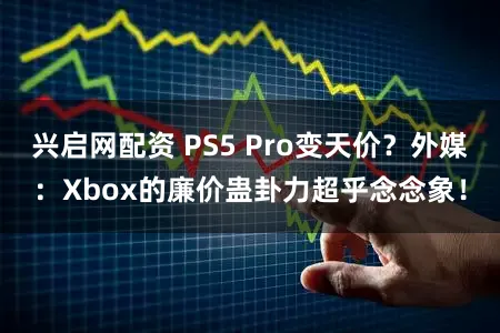 兴启网配资 PS5 Pro变天价？外媒：Xbox的廉价蛊卦力超乎念念象！