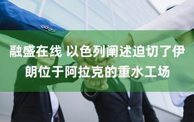 融盛在线 以色列阐述迫切了伊朗位于阿拉克的重水工场