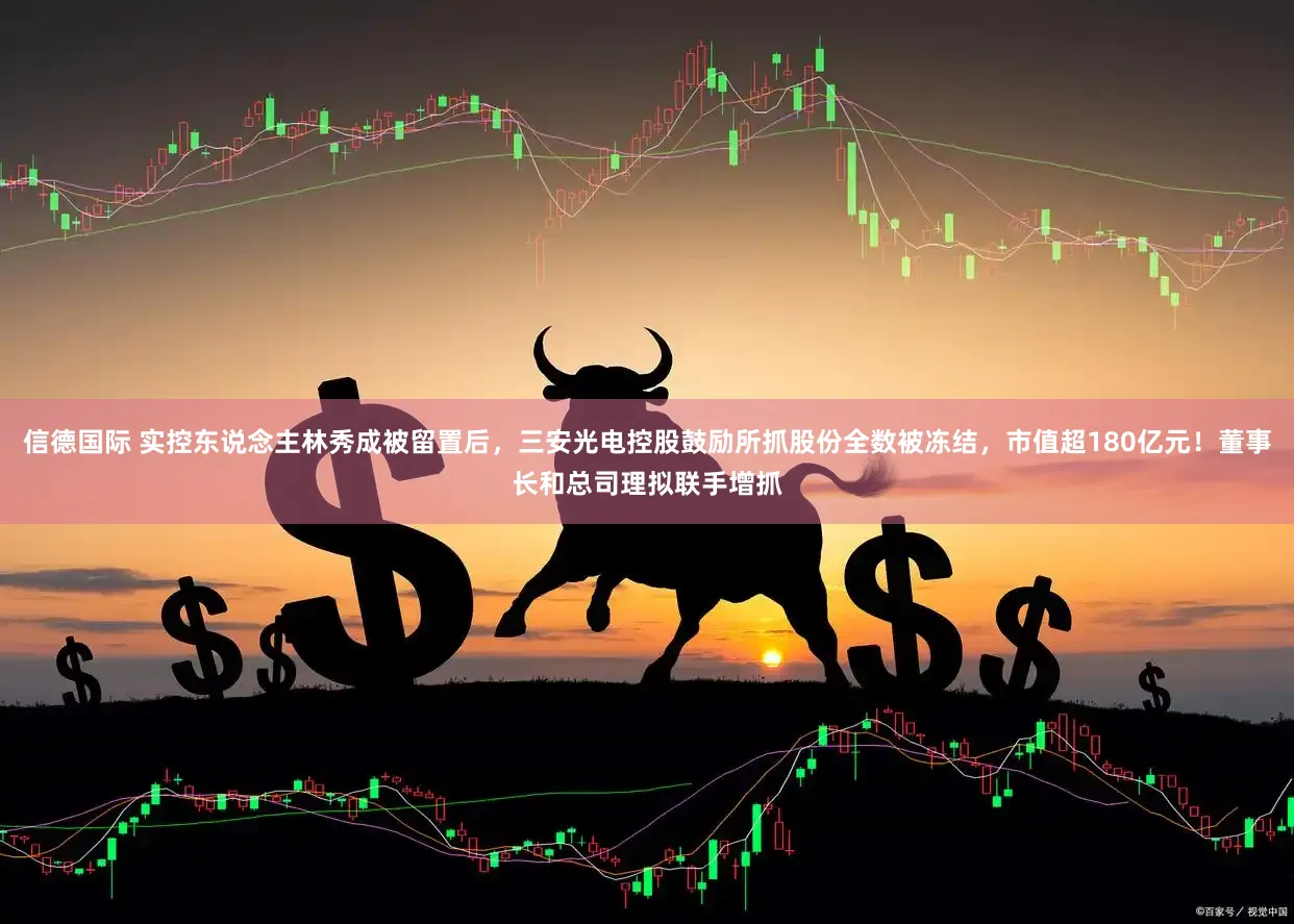 信德国际 实控东说念主林秀成被留置后，三安光电控股鼓励所抓股份全数被冻结，市值超180亿元！董事长和总司理拟联手增抓