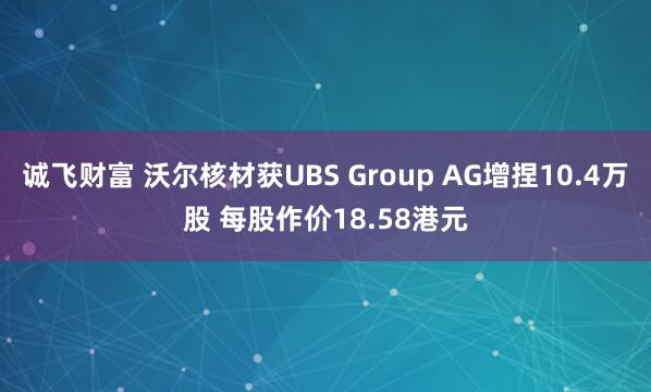 诚飞财富 沃尔核材获UBS Group AG增捏10.4万股 每股作价18.58港元