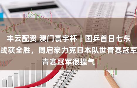丰云配资 澳门寰宇杯｜国乒首日七东谈主出战获全胜，周启豪力克日本队世青赛冠军很提气