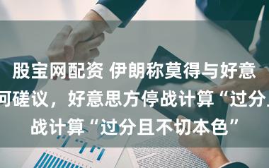 股宝网配资 伊朗称莫得与好意思国进行任何磋议，好意思方停战计算“过分且不切本色”