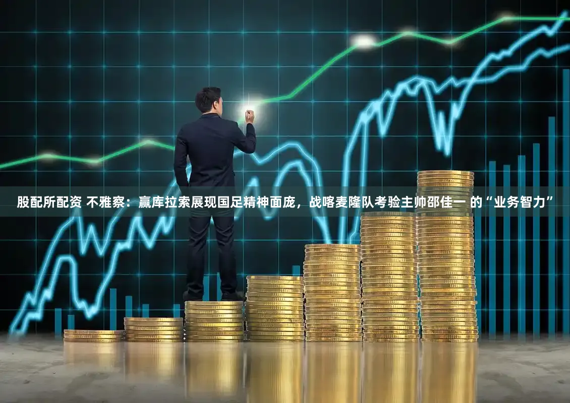 股配所配资 不雅察：赢库拉索展现国足精神面庞，战喀麦隆队考验主帅邵佳一 的“业务智力”
