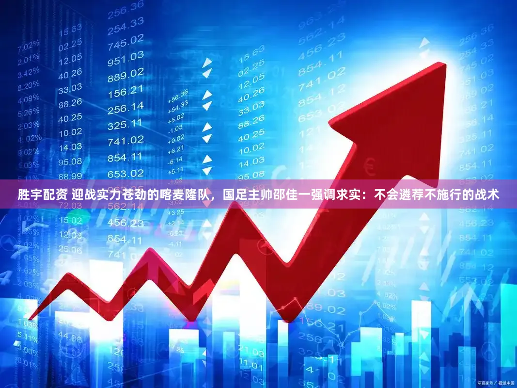 胜宇配资 迎战实力苍劲的喀麦隆队，国足主帅邵佳一强调求实：不会遴荐不施行的战术