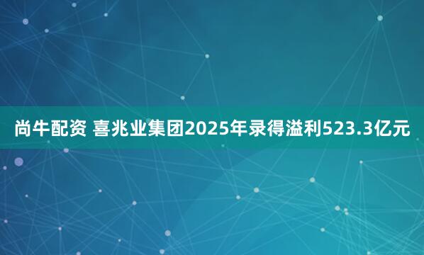 尚牛配资 喜兆业集团2025年录得溢利523.3亿元