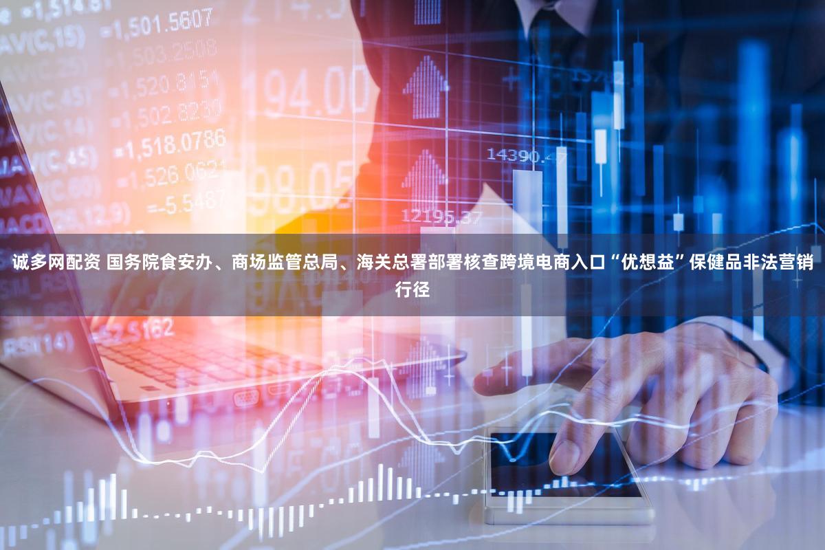 诚多网配资 国务院食安办、商场监管总局、海关总署部署核查跨境电商入口“优想益”保健品非法营销行径