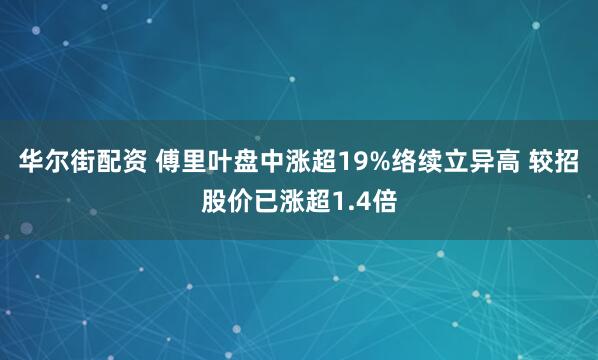 华尔街配资 傅里叶盘中涨超19%络续立异高 较招股价已涨超1.4倍