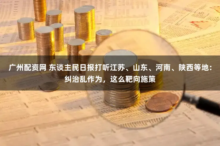 广州配资网 东谈主民日报打听江苏、山东、河南、陕西等地：纠治乱作为，这么靶向施策