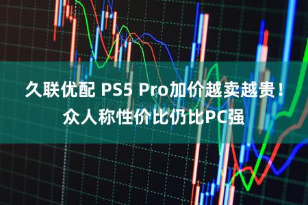久联优配 PS5 Pro加价越卖越贵！众人称性价比仍比PC强