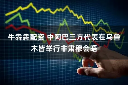 牛犇犇配资 中阿巴三方代表在乌鲁木皆举行非肃穆会晤
