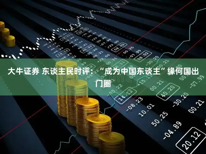 大牛证券 东谈主民时评：“成为中国东谈主”缘何国出门圈