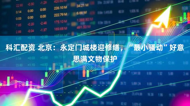 科汇配资 北京：永定门城楼迎修缮，“最小骚动”好意思满文物保护