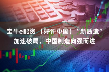 宝牛e配资 【好评中国】“新质造”加速破局，中国制造向强而进