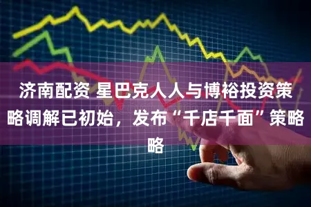 济南配资 星巴克人人与博裕投资策略调解已初始，发布“千店千面”策略