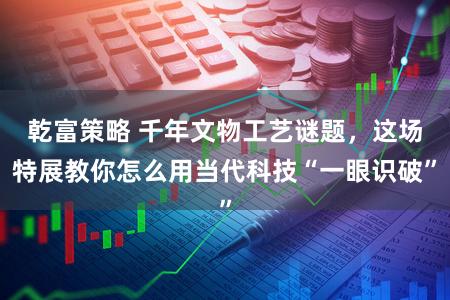 乾富策略 千年文物工艺谜题，这场特展教你怎么用当代科技“一眼识破”