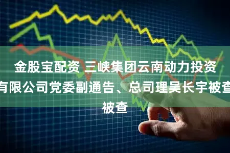 金股宝配资 三峡集团云南动力投资有限公司党委副通告、总司理吴长宇被查
