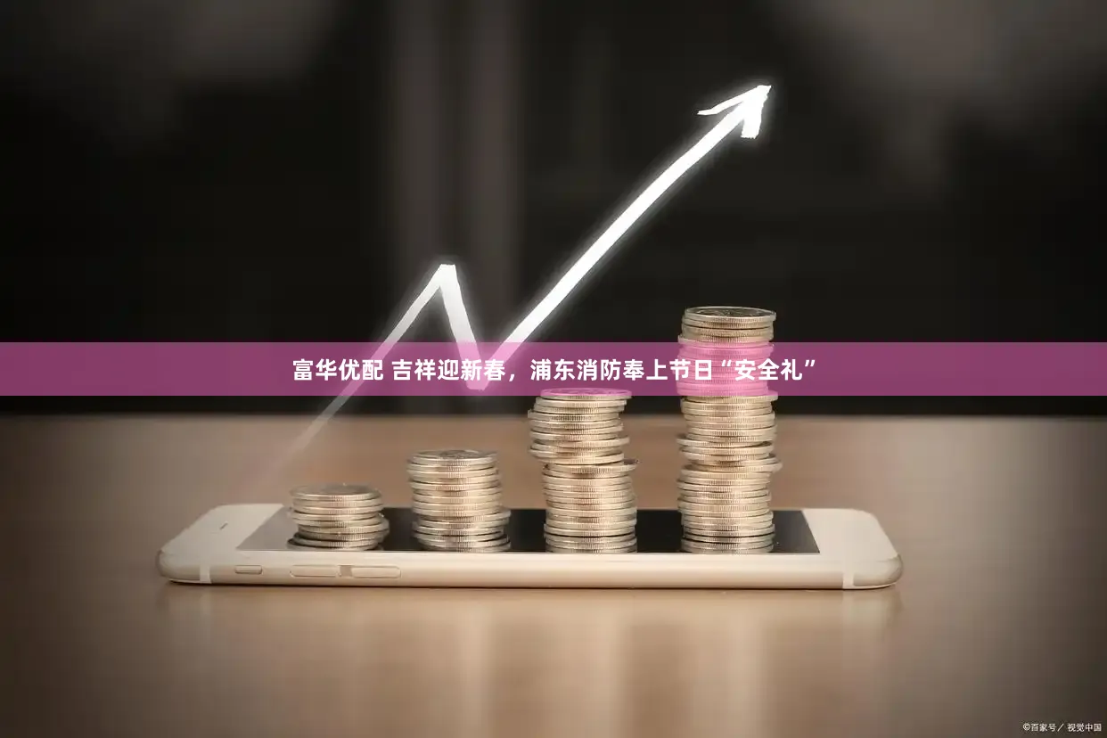 富华优配 吉祥迎新春，浦东消防奉上节日“安全礼”