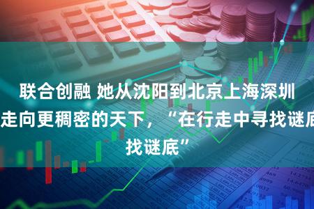 联合创融 她从沈阳到北京上海深圳,走向更稠密的天下,“在行走中寻找谜底”