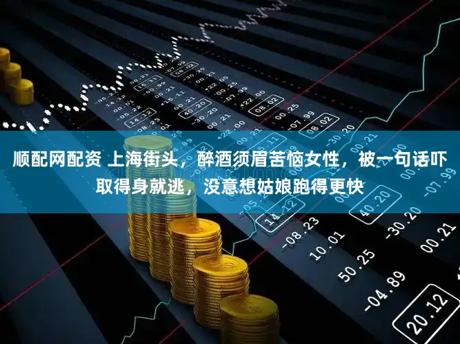 顺配网配资 上海街头，醉酒须眉苦恼女性，被一句话吓取得身就逃，没意想姑娘跑得更快