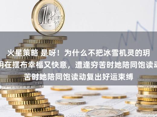 火星策略 是呀!为什么不把冰雪机灵的玥玥带着,有玥玥在摆布幸福又快意,遭逢穷苦时她陪同饱读动复出好运束缚