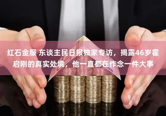 红石金服 东谈主民日报独家专访，揭露46岁霍启刚的真实处境，他一直都在作念一件大事