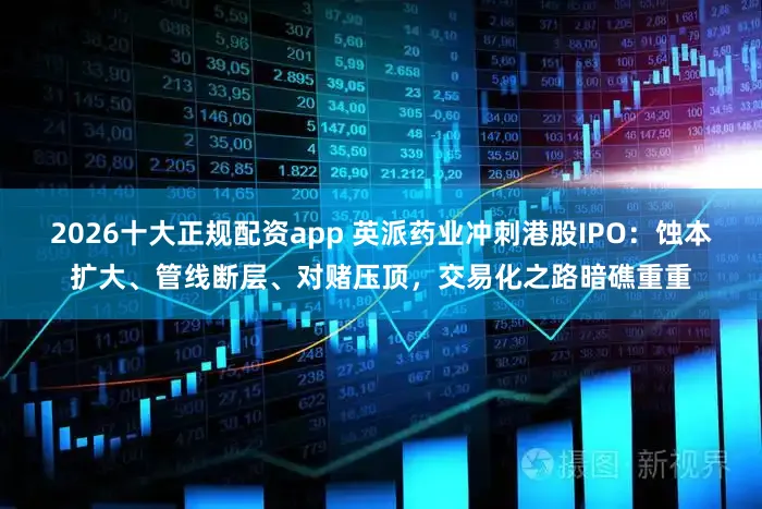 2026十大正规配资app 英派药业冲刺港股IPO：蚀本扩大、管线断层、对赌压顶，交易化之路暗礁重重